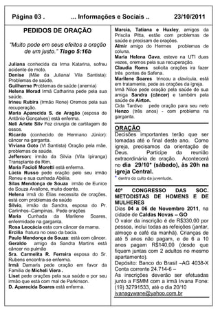 Página 03 .                 ... Informações e Sociais ..                          23/10/2011

      PEDIDOS DE ORAÇÃO                          Marcia, Tatiana e Huxley, amigos da
                                                 Priscila Pitta, estão com problemas de
                                                 saúde e precisam de orações.
“Muito pode em seus efeitos a oração             Almir amigo do Hermes problemas de
      de um justo.” Tiago 5:16b                  coluna.
                                                 Maria Helena Gava, esteve na UTI duas
Juliana conhecida da Irma Katarina, sofreu       vezes, oremos pela sua recuperação.
acidente de moto.                                Claudia Roms solicita orações ira fazer
Denise (Mãe da Juliana/ Vila Santista):          três pontes de Safena.
Problemas de saúde.                              Marilene Soares trincou a clavícula, está
Guilherme Problemas de saúde (anemia)            em tratamento, pede as orações da igreja.
Helena Morad Irmã Catharina pede pela sua        Irmã Nilce pede oração pela saúde de sua
saúde.                                           amiga Sandra (câncer) e também pela
Irineu Rubira (Irmão Rone) Oremos pela sua       saúde de Airton.
recuperação.                                     Cida Tardivo pede oração para seu neto
Maria Aparecida S. de Aragão (esposa de          Henzo (três anos) - com problema na
Antônio Gonçalves) está enferma.                 garganta.
Neli Arlete Silv Fez cirurgia de cartilagem de
ossos.                                           ORAÇÃO
Ricardo (conhecido de Hermano Júnior):           Decisões importantes terão que ser
câncer na garganta.                              tomadas até o final deste ano. Como
Viviana Goto (Vl Santista) Oração pela mãe,      igreja, precisamos da orientação de
problemas de saúde.                              Deus.         Participe  da   reunião
Jefferson: irmão da Silvia (Vila Ipiranga)       extraordinária de oração. Acontecerá
Transplante de Rim.
Maria Facioli Moretti está enferma.              no dia 29/10* (sábado), às 20h na
Lúcia Russo pede oração pelo seu irmão           igreja Central.
Reneu e sua cunhada Abélia.                      * dentro do culto da juventude.
Silas Mendonça de Souza irmão de Eunice
de Souza Avallone, muito doente.                 40º    CONGRESSO           DAS      SOC.
Helena irmã do Elias necessita de orações,       METODISTAS DE HOMENS E DE
está com problemas de saúde
                                                 MULHERES
Silvio, irmão da Sandra, esposa do Pr.
Carlinhos–Campinas. Pede orações                 Dias 04 a 06 de Novembro 2011, na
Maria Cunhada da Marilene Soares,                cidade de Caldas Novas – GO
enfermidade na garganta.                         O valor da inscrição é de R$330,00 por
Rosa Leocácia esta com câncer de mama.           pessoa, inclui todas as refeições (jantar,
Ercilia fratura no osso da bacia.                almoço e café da manhã). Crianças de
Paulo Mendonça de Souza: está com câncer.        até 5 anos não pagam, e de 6 a 10
Geraldo      amigo da Sandra Martins está        anos pagam R$140,00 (desde que
câncer no pulmão                                 fiquem juntas com 2 adultos no mesmo
Sra. Carmelita R. Ferreira esposa do Sr.
Rubens encontra-se enferma.
                                                 apartamento).
Irmã Damaris pede oração em favor da             Depósito: Banco do Brasil –AG 4038-X
Familia de Micheli Viera .                       Conta corrente 24.714-6 –
Liset pede orações pela sua saúde e por seu      As inscrições deverão ser efetuadas
irmão que está com mal de Parkinson.             junto a FSMM com a irmã Irvana Fone:
D. Aparecida Soares está enferma.                (19) 32791533, até o dia 20/10
                                                 ivanagywane@yahoo.com.br
 