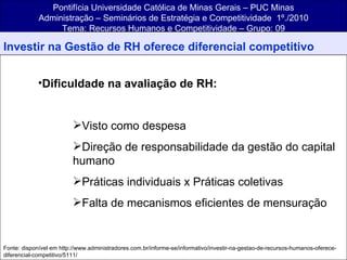 Pontifícia Universidade Católica de Minas Gerais – PUC Minas Administração – Seminários de Estratégia e Competitividade  1º./2010 Tema: Recursos Humanos e Competitividade – Grupo: 09 Investir na Gestão de RH oferece diferencial competitivo Dificuldade na avaliação de RH: Visto como despesa Direção de responsabilidade da gestão do capital humano Práticas individuais x Práticas coletivas Falta de mecanismos eficientes de mensuração Fonte: disponível em http://www.administradores.com.br/informe-se/informativo/investir-na-gestao-de-recursos-humanos-oferece-diferencial-competitivo/5111/ 