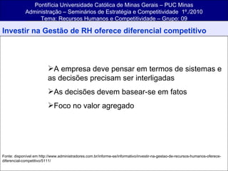 Pontifícia Universidade Católica de Minas Gerais – PUC Minas Administração – Seminários de Estratégia e Competitividade  1º./2010 Tema: Recursos Humanos e Competitividade – Grupo: 09 Investir na Gestão de RH oferece diferencial competitivo A empresa deve pensar em termos de sistemas e as decisões precisam ser interligadas As decisões devem basear-se em fatos Foco no valor agregado Fonte: disponível em http://www.administradores.com.br/informe-se/informativo/investir-na-gestao-de-recursos-humanos-oferece-diferencial-competitivo/5111/ 