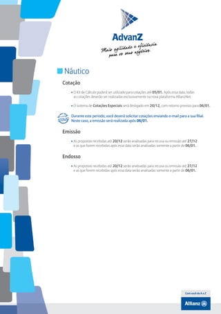 Índice

Náutico
Cotação
• O Kit de Cálculo poderá ser utilizado para cotações até 05/01. Após essa data, todas
as cotações deverão ser realizadas exclusivamente na nova plataforma AllianzNet.
• O sistema de Cotações Especiais será desligado em 20/12, com retorno previsto para 06/01.

Durante este período, você deverá solicitar cotações enviando e-mail para a sua filial.
Neste caso, a emissão será realizada após 06/01.

Emissão
• As propostas recebidas até 20/12 serão analisadas para recusa ou emissão até 27/12
e as que forem recebidas após essa data serão analisadas somente a partir de 06/01.

Endosso
• As propostas recebidas até 20/12 serão analisadas para recusa ou emissão até 27/12
e as que forem recebidas após essa data serão analisadas somente a partir de 06/01.

Com você de A a Z

 