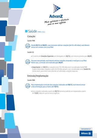 Índice

Saúde (PME e GG)
Cotação
Saúde PME
Desde 05/12 até 06/01, caso necessite solicitar cotações (de 03 a 49 vidas), você deverá
entrar em contato com a sua filial.
Saúde GG
• O sistema de Cotações Especiais será desligado em 20/12, com retorno previsto para 06/01.
Durante este período, você deverá solicitar cotações enviando e-mail para a sua filial.
Neste caso, a emissão será realizada após 06/01.
• Importante: até 05/12 as cotações entre 50 e 99 vidas eram consideradas Saúde PME.
A partir desta data, cotações a partir de 50 vidas passam a ser consideradas como Saúde GG.
Sendo assim, para estes casos deverão ser solicitadas cotações especiais.

Emissão/Implantação
Saúde PME
Para implantação e emissão das cotações realizadas até 04/12, você deverá enviar
a documentação para a matriz até 10/12.
• Já as cotações realizadas a partir de 05/12 somente poderão ser implantadas a partir
de 15/01, data em que se inicia a vigência.

Com você de A a Z

 