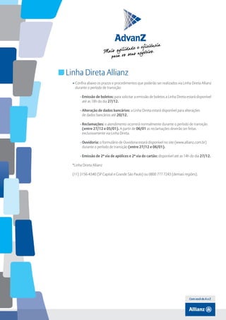 Índice

Linha Direta Allianz
• Confira abaixo os prazos e procedimentos que poderão ser realizados via Linha Direta Allianz
durante o período de transição:
  - Emissão de boletos: para solicitar a emissão de boletos a Linha Direta estará disponível
até as 18h do dia 27/12.
  - Alteração de dados bancários: a Linha Direta estará disponível para alterações
de dados bancários até 20/12.
  - Reclamações: o atendimento ocorrerá normalmente durante o período de transição
(entre 27/12 e 05/01). A partir de 06/01 as reclamações deverão ser feitas
exclusivamente via Linha Direta.
  - Ouvidoria: o formulário de Ouvidoria estará disponível no site (www.allianz.com.br)
durante o período de transição (entre 27/12 e 06/01).
  - Emissão de 2ª via de apólices e 2ª via do cartão: disponível até as 14h do dia 27/12.
*Linha Direta Allianz
(11) 3156-4340 (SP Capital e Grande São Paulo) ou 0800 777 7243 (demais regiões).

Com você de A a Z

 