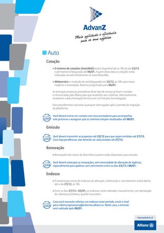 Índice

Auto
Cotação
• O sistema de cotações (AutoWeb) estará disponível até as 18h do dia 23/12
e permanecerá bloqueado até 06/01. A partir desta data as cotações serão
realizadas via web diretamente na nova AllianzNet.
• Webservice: o multicálculo será bloqueado em 23/12, às 18h, para novos
negócios e renovações. Retorno programado para 06/01.
As principais empresas prestadoras deste tipo de serviço já foram reunidas
e comunicadas pela Allianz para que atualizem seus sistemas. Adicionalmente,
receberam a documentação técnica com um link para homologação.
Este procedimento visa evitar quaisquer interrupções após o período de migração
da plataforma.
Você deverá entrar em contato com seus prestadores para acompanhar
este processo e assegurar que os sistemas estejam atualizados até 06/01.

Emissão
Você deverá transmitir as propostas até 23/12 para que sejam emitidas até 27/12.
Caso haja pendências, elas deverão ser solucionadas até 27/12.

Renovação
• renovações dos meses de dezembro e janeiro estão disponíveis para emissão.
Você deverá antecipar as renovações, sem necessidade de alteração de vigência,
especialmente para apólices com vencimento entre os dias 23/12 e 06/01.

Endosso
• O sistema para envio de endossos de alteração, substituição e cancelamento estará aberto
até o dia 27/12, às 18h.
• Entre os dias 27/12 e 03/01, os endossos serão realizados manualmente, com declaração
de cobertura provisória, quando necessário.
Caso você necessite solicitar um endosso neste período, envie e-mail
para coberturaprovisoria@externos.allianz.es. Neste caso, a emissão
será realizada após 06/01.
Com você de A a Z

 