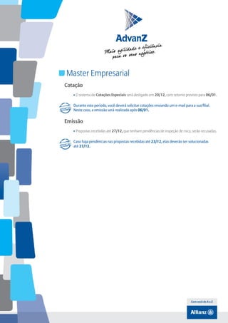 Índice

Master Empresarial
Cotação
• O sistema de Cotações Especiais será desligado em 20/12, com retorno previsto para 06/01.
Durante este período, você deverá solicitar cotações enviando um e-mail para a sua filial.
Neste caso, a emissão será realizada após 06/01.

Emissão
• Propostas recebidas até 27/12, que tenham pendências de inspeção de risco, serão recusadas.
Caso haja pendências nas propostas recebidas até 23/12, elas deverão ser solucionadas
até 27/12.

Com você de A a Z

 