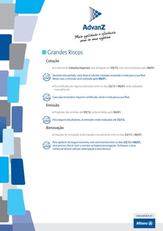 Índice

Grandes Riscos
Cotação
• O sistema de Cotações Especiais será desligado em 20/12, com retorno previsto para 06/01.
Durante este período, você deverá solicitar cotações enviando e-mail para a sua filial.
Neste caso, a emissão será realizada após 06/01.
• Os certificados de seguros solicitados entre os dias 23/12 e 06/01 serão realizados
manualmente.
Caso seja necessário requerer certificado, envie e-mail para a sua filial.

Emissão
• Propostas não emitidas até 20/12, serão emitidas após 06/01.
Para seguros facultativos, as emissões serão realizadas até 23/12.

Renovação
• Cotações de renovação serão tratadas manualmente entre os dias 23/12 e 06/01.
Para apólices de Seguro Garantia, com vencimento entre os dias 23/12 e 06/01,
será preciso checar com o corretor se haverá prorrogação. Se houver, a área
comercial deverá solicitar antecipação à área técnica.

Com você de A a Z

 