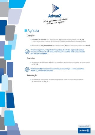 Índice

Agrícola
Cotação
• O sistema de cotações será desligado em 20/12, com retorno previsto para 06/01.
A partir desta data as cotações serão realizadas via web diretamente na nova AllianzNet.
• O sistema de Cotações Especiais será desligado em 20/12, com retorno previsto para 06/01.
Durante este período, você poderá enviar pedidos de cotações especiais do produto
Usinas ou solicitações de LMI-único por e-mail para a sua filial. Neste caso, a emissão
será realizada após 06/01.

Emissão
• As propostas recebidas até 20/12, que contenham pendências ou bloqueios, serão recusadas
até 27/12.
Você terá até 20/12 para enviar documentação de subvenção e a emissão será feita
até 27/12, com subvenção ou não.

Renovação
• As renovações das apólices de Usinas, Propriedades Rurais e Equipamentos deverão
ser antecipadas até 20/12.

Com você de A a Z

 