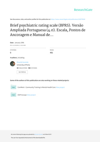 See	discussions,	stats,	and	author	profiles	for	this	publication	at:	https://www.researchgate.net/publication/236279034
Brief	psychiatric	rating	scale	(BPRS).	Versão
Ampliada	Portuguesa	(4.0).	Escala,	Pontos	de
Ancoragem	e	Manual	de...
Data	·	January	1996
DOI:	10.13140/RG.2.1.2553.0480
CITATIONS
0
READS
481
4	authors,	including:
Some	of	the	authors	of	this	publication	are	also	working	on	these	related	projects:
ComMent	-	Community	Training	in	Mental	Health	Care	View	project
OSPI-Europe	View	project
Ricardo	Gusmão
University	of	Porto
60	PUBLICATIONS			586	CITATIONS			
SEE	PROFILE
All	content	following	this	page	was	uploaded	by	Ricardo	Gusmão	on	05	March	2017.
The	user	has	requested	enhancement	of	the	downloaded	file.
 