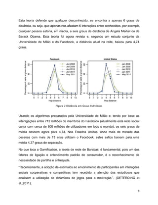 9
Esta teoria defende que qualquer desconhecido, se encontra a apenas 6 graus de
distância, ou seja, que apenas nos afastam 6 interações entre conhecidos, por exemplo,
qualquer pessoa estaria, em média, a seis graus de distância de Angela Merkel ou de
Barack Obama. Esta teoria foi agora revista e, segundo um estudo conjunto da
Universidade de Milão e do Facebook, a distância atual na rede, baixou para 4,74
graus.
Figura 2 Distância em Graus Indivíduos
Usando os algoritmos preparados pela Universidade de Milão e, tendo por base as
interligações entre 712 milhões de membros do Facebook (atualmente esta rede social
conta com cerca de 800 milhões de utilizadores em todo o mundo), os seis graus de
média descem agora para 4,74. Nos Estados Unidos, onde mais de metade das
pessoas com mais de 13 anos utilizam o Facebook, estes saltos baixam para uma
média 4,37 graus de separação.
No que toca a Gamification, a teoria de rede de Barabasi é fundamental, pois um dos
fatores de ligação e entendimento padrão do consumidor, é o reconhecimento da
necessidade de partilha e entreajuda.
“Recentemente, a adoção de estímulos ao envolvimento de participantes em interações
sociais cooperativas e competitivas tem recebido a atenção dos estudiosos que
analisam a utilização de dinâmicas de jogos para a motivação.”. (DETERDING et
al.,2011).
 