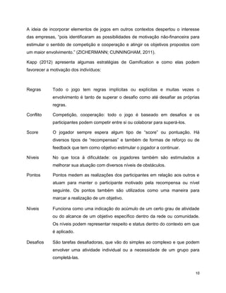 10
A ideia de incorporar elementos de jogos em outros contextos despertou o interesse
das empresas, “pois identificaram as possibilidades de motivação não-financeira para
estimular o sentido de competição e cooperação e atingir os objetivos propostos com
um maior envolvimento.” (ZICHERMANN; CUNNINGHAM, 2011).
Kapp (2012) apresenta algumas estratégias de Gamification e como elas podem
favorecer a motivação dos indivíduos:
Regras Todo o jogo tem regras implícitas ou explícitas e muitas vezes o
envolvimento é tanto de superar o desafio como até desafiar as próprias
regras.
Conflito Competição, cooperação: todo o jogo é baseado em desafios e os
participantes podem competir entre si ou colaborar para superá-los.
Score O jogador sempre espera algum tipo de “score” ou pontuação. Há
diversos tipos de “recompensas” e também de formas de reforço ou de
feedback que tem como objetivo estimular o jogador a continuar.
Níveis No que toca à dificuldade: os jogadores também são estimulados a
melhorar sua atuação com diversos níveis de obstáculos.
Pontos Pontos medem as realizações dos participantes em relação aos outros e
atuam para manter o participante motivado pela recompensa ou nível
seguinte. Os pontos também são utilizados como uma maneira para
marcar a realização de um objetivo.
Níveis Funciona como uma indicação do acúmulo de um certo grau de atividade
ou do alcance de um objetivo específico dentro da rede ou comunidade.
Os níveis podem representar respeito e status dentro do contexto em que
é aplicado.
Desafios São tarefas desafiadoras, que vão do simples ao complexo e que podem
envolver uma atividade individual ou a necessidade de um grupo para
completá-las.
 