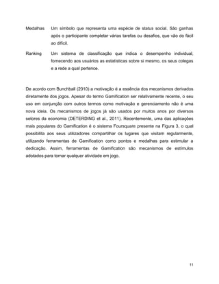 11
Medalhas Um símbolo que representa uma espécie de status social. São ganhas
após o participante completar várias tarefas ou desafios, que vão do fácil
ao difícil.
Ranking Um sistema de classificação que indica o desempenho individual,
fornecendo aos usuários as estatísticas sobre si mesmo, os seus colegas
e a rede a qual pertence.
De acordo com Bunchball (2010) a motivação é a essência dos mecanismos derivados
diretamente dos jogos. Apesar do termo Gamification ser relativamente recente, o seu
uso em conjunção com outros termos como motivação e gerenciamento não é uma
nova ideia. Os mecanismos de jogos já são usados por muitos anos por diversos
setores da economia (DETERDING et al., 2011). Recentemente, uma das aplicações
mais populares do Gamification é o sistema Foursquare presente na Figura 3, o qual
possibilita aos seus utilizadores compartilhar os lugares que visitam regularmente,
utilizando ferramentas de Gamification como pontos e medalhas para estimular a
dedicação. Assim, ferramentas de Gamification são mecanismos de estímulos
adotados para tornar qualquer atividade em jogo.
 