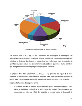 13
Figura 4 Setores com técnicas de Gamification 2014
De acordo com Karl Kapp (2012), professor de estratégias e tecnologias de
aprendizado na Bloomsburg University, o game thinking, ou pensamento baseado em
estrutura e dinâmica dos jogos, é, provavelmente, o elemento mais importante da
gamification, responsável por converter uma atividade do quotidiano numa atividade
que agrega elementos de competição, cooperação e narrativa.
A aplicação Nike Plus (MCGONIGAL, 2012, p. 163), presente na Figura 5 é disso
exemplo, foi desenvolvida pela marca de desporto Nike, pode servir como exemplo de
gamification, demonstrando a aplicação desses elementos e o impacto na vida real.
A aplicação funciona da seguinte forma:
1. A primeira etapa é a compra de um tênis equipado com um dispositivo, para
fazer a contagem e identificar a velocidade dos passos (ambos devem ser
adquiridos nas lojas da Nike). Em seguida, a pessoa efetua o download da
 
