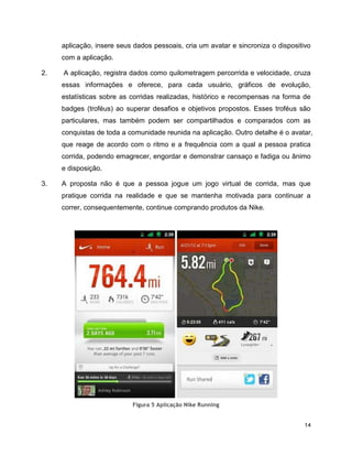 14
aplicação, insere seus dados pessoais, cria um avatar e sincroniza o dispositivo
com a aplicação.
2. A aplicação, registra dados como quilometragem percorrida e velocidade, cruza
essas informações e oferece, para cada usuário, gráficos de evolução,
estatísticas sobre as corridas realizadas, histórico e recompensas na forma de
badges (troféus) ao superar desafios e objetivos propostos. Esses troféus são
particulares, mas também podem ser compartilhados e comparados com as
conquistas de toda a comunidade reunida na aplicação. Outro detalhe é o avatar,
que reage de acordo com o ritmo e a frequência com a qual a pessoa pratica
corrida, podendo emagrecer, engordar e demonstrar cansaço e fadiga ou ânimo
e disposição.
3. A proposta não é que a pessoa jogue um jogo virtual de corrida, mas que
pratique corrida na realidade e que se mantenha motivada para continuar a
correr, consequentemente, continue comprando produtos da Nike.
Figura 5 Aplicação Nike Running
 