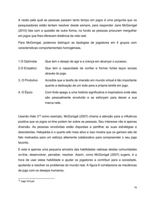 16
A razão pela qual as pessoas passam tanto tempo em jogos é uma pergunta que os
pesquisadores estão tentam resolver desde sempre, para responder Jane McGonigal
(2010) lida com a questão de outra forma, no fundo as pessoas procuram mergulhar
em jogos que lhes oferecem distância da vida real.
Para McGonigal, podemos distinguir as tipologias de jogadores em 4 grupos com
características comportamentais homogéneas.
1.O Optimista Que tem o desejo de agir e a crença em alcançar o sucesso.
2.O Empático Que tem a capacidade de confiar e formar fortes laços sociais
através do jogo.
3. O Produtivo Acredita que a tarefa de imersão em mundo virtual é tão importante
quanto a dedicação de um todo para a própria tarefa em jogo.
4. O Épico Com forte apego a uma história significativa e inspiradora onde eles
são pessoalmente envolvido e se esforçam para deixar a sua
marca nele.
Usando Halo 310 como exemplo, McGonigal (2007) chama a atenção para a influência
positiva que os jogos on-line podem ter sobre as pessoas. Seu interesse não é apenas
diversão. As pessoas envolvidas estão dispostas a partilhar as suas estratégias e
descobertas. Halopédia é o quarto wiki mais ativo e isso mostra que os gamers são de
fato motivados para um esforço altamente colaborativo para compreender o seu jogo
favorito.
E esta é apenas uma pequena amostra das habilidades valiosas destas comunidades
on-line, desenvolver, perceber, resolver. Assim, como McGonigal (2007) sugere, é a
hora de usar estas habilidade e ajudar os jogadores a contribuir para a sociedade,
ajudando a resolver os problemas do mundo real. A figura 6 correlaciona as mecânicas
de jogo com os desejos humanos.
10
Jogo Virtual
 