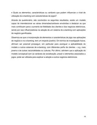 18
 Quais os elementos, características ou variáveis que podem influenciar o nível de
utilização do e-banking com características de jogos?
Através de questionário, são concluídos os seguintes resultados, existe um modelo
capaz de interrelacionar as várias dimensões/variáveis envolvidas e destacar as que
mais contribuem para o aumento da fidelidade dos clientes e dos negócios eletrónicos,
sendo por isso influenciadoras na adoção de um sistema de e-banking com aplicações
de negócio gamificadas.
Observou-se que a incorporação de elementos e características de jogo nas aplicações
de negócio e no e-banking, tem um impacto positivo. Em termos de investigação futura,
afirmam ser possível prosseguir, em particular para averiguar a aplicabilidade do
modelo a outros sistemas de e-banking, com diferentes perfis de clientes – e.g. mais
jovens e de outras nacionalidades ou culturas. Por último, admitem que a aplicação do
modelo conceptual com as variáveis de socialização, prazer e elementos associados a
jogos, pode ser utilizada para explicar a adoção a outros negócios eletrónicos.
 