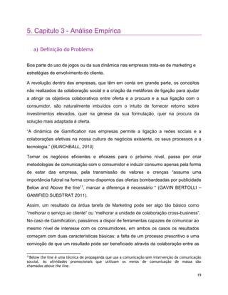 19
5. Capitulo 3 - Análise Empírica
a) Definição do Problema
Boa parte do uso de jogos ou da sua dinâmica nas empresas trata-se de marketing e
estratégias de envolvimento do cliente.
A revolução dentro das empresas, que têm em conta em grande parte, os conceitos
não realizados da colaboração social e a criação da metáforas de ligação para ajudar
a atingir os objetivos colaborativos entre oferta e a procura e a sua ligação com o
consumidor, são naturalmente imbuídos com o intuito de fornecer retorno sobre
investimentos elevados, quer na génese da sua formulação, quer na procura da
solução mais adaptada à oferta.
“A dinâmica de Gamification nas empresas permite a ligação a redes sociais e a
colaborações efetivas na nossa cultura de negócios existente, os seus processos e a
tecnologia.” (BUNCHBALL, 2010)
Tornar os negócios eficientes e eficazes para o próximo nível, passa por criar
metodologias de comunicação com o consumidor e induzir consumo apenas pela forma
de estar das empresa, pela transmissão de valores e crenças “assume uma
importância fulcral na forma como dispomos das ofertas bombardeadas por publicidade
Below and Above the line11, marcar a diferença é necessário “ (GAVIN BERTOLLI –
GAMIFIED SUBSTRAT 2011).
Assim, um resultado da árdua tarefa de Marketing pode ser algo tão básico como
“melhorar o serviço ao cliente” ou “melhorar a unidade de colaboração cross-business”.
No caso de Gamification, passámos a dispor de ferramentas capazes de comunicar ao
mesmo nível de interesse com os consumidores, em ambos os casos os resultados
começam com duas características básicas: a falta de um processo prescritivo e uma
convicção de que um resultado pode ser beneficiado através da colaboração entre as
11
Below the line é uma técnica de propaganda que usa a comunicação sem intervenção da comunicação
soccial. As atividades promocionais que utilizam os meios de comunicação de massa são
chamadas above the line.
 