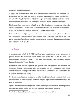 20
diferentes partes interessadas.
A noção de resultados tem mais duas características essenciais que precisam ser
entendidas: têm um valor real para as empresas e esse valor pode ser transformado
em um KPI´s (Key Performance Indicators)12, que podem ser medido de alguma forma,
mecânicas de Gamification, são ideais para analisar e relatar sobre esses valores.
Finalmente, “há o componente sólido final para Gamification, as empresas, precisam de
ser capazes de criar o enlace ideal para atrair os interessados, precisam mostrar como
colaborar, a fim de atingir esses objetivos.” (KIILI KRISTIAN 2005)
Este estudo tem por objetivo provar e demonstrar a evolução e aplicação de mecânicas
de Gamification nas estratégias empresariais, mas indo mais longe ainda, até que
ponto seremos influenciados por elas sem haver uma perceção lógica do substrato que
será o objetivo deste estudo.
b) Dados
A amostra deste estudo é de 189 inquiridos, com respostas de ambos os sexos. A
grande maioria dos inquiridos situam-se na faixa etária dos 31 aos 50 anos. Foi
realizado pela plataforma online Google Docs e difundida a partir das redes sociais
Facebook, Linkedin, Twiter, Google+.
O objetivo deste estudo é provar que grande parte das pessoas são capazes de
identificar fatores relacionados com Gamification no seu quotidiano, mas mais
importante ainda, conseguir “identificar mecânicas de Gamification nos seus hábitos de
consumo” (BUNCHBALL 2010).
Os dados em análise referem-se uma amostra aleatória simples, à escala nominal, com
características de classificação e contagem simples e procedimento de observação de
Rhô de Spearman.
Após a análise dos dados seguiu-se para a preparação dos mesmos criando gráficos
de forma a auxiliar a leitura, o anexo 1 apresenta o questionário realizado.
12
Indicadores Chave de Desempenho, assumem normalmente valores numéricos
 