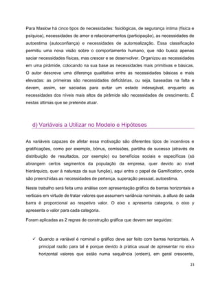 23
Para Maslow há cinco tipos de necessidades: fisiológicas, de segurança íntima (física e
psíquica), necessidades de amor e relacionamentos (participação), as necessidades de
autoestima (autoconfiança) e necessidades de autorrealização. Essa classificação
permitiu uma nova visão sobre o comportamento humano, que não busca apenas
saciar necessidades físicas, mas crescer e se desenvolver. Organizou as necessidades
em uma pirâmide, colocando na sua base as necessidades mais primitivas e básicas.
O autor descreve uma diferença qualitativa entre as necessidades básicas e mais
elevadas: as primeiras são necessidades deficitárias, ou seja, baseadas na falta e
devem, assim, ser saciadas para evitar um estado indesejável, enquanto as
necessidades dos níveis mais altos da pirâmide são necessidades de crescimento. É
nestas últimas que se pretende atuar.
d) Variáveis a Utilizar no Modelo e Hipóteses
As variáveis capazes de afetar essa motivação são diferentes tipos de incentivos e
gratificações, como por exemplo, bónus, comissões, partilha de sucesso (através de
distribuição de resultados, por exemplo) ou benefícios sociais e específicos (só
abrangem certos segmentos da população da empresa, quer devido ao nível
hierárquico, quer à natureza da sua função), aqui entra o papel de Gamification, onde
são preenchidas as necessidades de pertença, superação pessoal, autoestima.
Neste trabalho será feita uma análise com apresentação gráfica de barras horizontais e
verticais em virtude de tratar valores que assumem variância nominais, a altura de cada
barra é proporcional ao respetivo valor. O eixo x apresenta categoria, o eixo y
apresenta o valor para cada categoria.
Foram aplicadas as 2 regras de construção gráfica que devem ser seguidas:
 Quando a variável é nominal o gráfico deve ser feito com barras horizontais. A
principal razão para tal é porque devido à prática usual de apresentar no eixo
horizontal valores que estão numa sequência (ordem), em geral crescente,
 