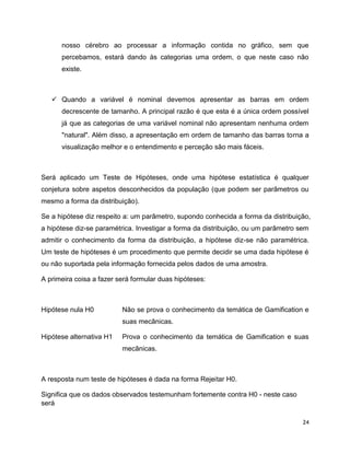 24
nosso cérebro ao processar a informação contida no gráfico, sem que
percebamos, estará dando às categorias uma ordem, o que neste caso não
existe.
 Quando a variável é nominal devemos apresentar as barras em ordem
decrescente de tamanho. A principal razão é que esta é a única ordem possível
já que as categorias de uma variável nominal não apresentam nenhuma ordem
"natural". Além disso, a apresentação em ordem de tamanho das barras torna a
visualização melhor e o entendimento e perceção são mais fáceis.
Será aplicado um Teste de Hipóteses, onde uma hipótese estatística é qualquer
conjetura sobre aspetos desconhecidos da população (que podem ser parâmetros ou
mesmo a forma da distribuição).
Se a hipótese diz respeito a: um parâmetro, supondo conhecida a forma da distribuição,
a hipótese diz-se paramétrica. Investigar a forma da distribuição, ou um parâmetro sem
admitir o conhecimento da forma da distribuição, a hipótese diz-se não paramétrica.
Um teste de hipóteses é um procedimento que permite decidir se uma dada hipótese é
ou não suportada pela informação fornecida pelos dados de uma amostra.
A primeira coisa a fazer será formular duas hipóteses:
Hipótese nula H0 Não se prova o conhecimento da temática de Gamification e
suas mecânicas.
Hipótese alternativa H1 Prova o conhecimento da temática de Gamification e suas
mecânicas.
A resposta num teste de hipóteses é dada na forma Rejeitar H0.
Significa que os dados observados testemunham fortemente contra H0 - neste caso
será
 