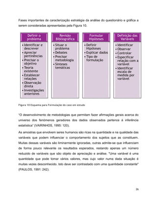 26
Fases importantes de caracterização estratégia da análise do questionário e gráfica a
serem consideradas apresentadas pela Figura 10.
Figura 10 Esquema para Formulação do caso em estudo
“O desenvolvimento de metodologias que permitam fazer afirmações gerais acerca do
universo dos fenómenos geradores dos dados observados pertence à inferência
estatística” (VAIRINHOS, 1995: 120).
As amostras que envolvem seres humanos são ricas na quantidade e na qualidade das
variáveis que podem influenciar o comportamento dos sujeitos que as constituem.
Muitas dessas varáveis são liminarmente ignoradas, outras admite-se que influenciam
de forma pouco relevante os resultados esperados, restando apenas um número
reduzido de variáveis que são objeto de apreciação e análise. "Uma variável é uma
quantidade que pode tomar vários valores, mas cujo valor numa dada situação é
muitas vezes desconhecido. Isto deve ser contrastado com uma quantidade constante"
(PAULOS, 1991: 242).
Definir o
problema
• Identificar e
descrever
• Apreciar
pertinências
• Precisar o
objetivo
• Teoria
existente
• Establecer
relações
• Observação
direta
• Investigações
anteriores
Revisão
Bibliográfica
• Situar o
problema
• Debates
• Precisar
metodologia
• Sinteses
temáticas
Formular
Hipóteses
• Definir
Hipóteses
• Explicar dados
• Tipo de
formulação
Definição das
Variáveis
• Identificar
• Observar
• Controlar
• Especificar
relação com a
variável
• Identificar
escala de
medida por
variável
 