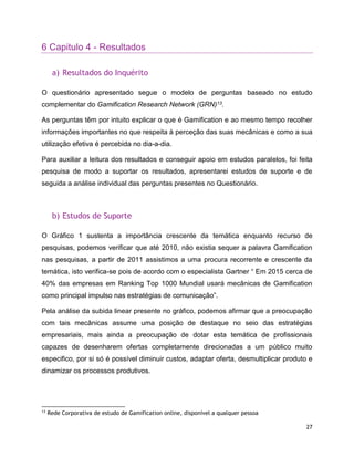 27
6 Capitulo 4 - Resultados
a) Resultados do Inquérito
O questionário apresentado segue o modelo de perguntas baseado no estudo
complementar do Gamification Research Network (GRN)13.
As perguntas têm por intuito explicar o que é Gamification e ao mesmo tempo recolher
informações importantes no que respeita à perceção das suas mecânicas e como a sua
utilização efetiva é percebida no dia-a-dia.
Para auxiliar a leitura dos resultados e conseguir apoio em estudos paralelos, foi feita
pesquisa de modo a suportar os resultados, apresentarei estudos de suporte e de
seguida a análise individual das perguntas presentes no Questionário.
b) Estudos de Suporte
O Gráfico 1 sustenta a importância crescente da temática enquanto recurso de
pesquisas, podemos verificar que até 2010, não existia sequer a palavra Gamification
nas pesquisas, a partir de 2011 assistimos a uma procura recorrente e crescente da
temática, isto verifica-se pois de acordo com o especialista Gartner “ Em 2015 cerca de
40% das empresas em Ranking Top 1000 Mundial usará mecânicas de Gamification
como principal impulso nas estratégias de comunicação”.
Pela análise da subida linear presente no gráfico, podemos afirmar que a preocupação
com tais mecânicas assume uma posição de destaque no seio das estratégias
empresariais, mais ainda a preocupação de dotar esta temática de profissionais
capazes de desenharem ofertas completamente direcionadas a um público muito
especifico, por si só é possível diminuir custos, adaptar oferta, desmultiplicar produto e
dinamizar os processos produtivos.
13
Rede Corporativa de estudo de Gamification online, disponível a qualquer pessoa
 