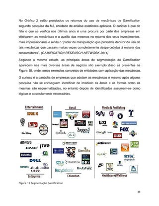 29
No Gráfico 2 estão projetados os retornos do uso de mecânicas de Gamification
segundo pesquisa da M2, entidade de análise estatística aplicada. O curioso é que de
fato o que se verifica nos últimos anos é uma procura por parte das empresas em
efetivarem as mecânicas e o auxílio das mesmas no retorno dos seus investimentos,
mais impressionante é ainda o “poder de manipulação que podemos deduzir do uso de
tais mecânicas que passam muitas vezes completamente despercebidas à maioria dos
consumidores”. (GAMIFICATION RESEARCH NETWORK 2011)
Segundo o mesmo estudo, as principais áreas de segmentação de Gamification
aparecem nas mais diversas áreas de negócio são exemplo disso as presentes na
Figura 10, onde temos exemplos concretos de entidades com aplicação das mecânicas.
O curioso é a panóplia de empresas que adotam as mecânicas e mesmo após alguma
pesquisa não se conseguem identificar de imediato as áreas e as formas como as
mesmas são esquematizadas, no entanto depois de identificadas assumem-se como
lógicas e absolutamente necessárias.
Figura 11 Segmentação Gamification
 
