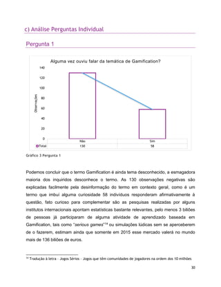 30
c) Análise Perguntas Individual
Pergunta 1
Gráfico 3 Pergunta 1
Podemos concluir que o termo Gamification é ainda tema desconhecido, a esmagadora
maioria dos inquiridos desconhece o termo. As 130 observações negativas são
explicadas facilmente pela desinformação do termo em contexto geral, como é um
termo que imbuí alguma curiosidade 58 indivíduos responderam afirmativamente à
questão, fato curioso para complementar são as pesquisas realizadas por alguns
institutos internacionais apontam estatísticas bastante relevantes, pelo menos 3 biliões
de pessoas já participaram de alguma atividade de aprendizado baseada em
Gamification, tais como “serious games”14 ou simulações lúdicas sem se aperceberem
de o fazerem, estimam ainda que somente em 2015 esse mercado valerá no mundo
mais de 136 biliões de euros.
14
Tradução à letra – Jogos Sérios – Jogos que têm comunidades de jogadores na ordem dos 10 milhões
Não Sim
Total 130 58
0
20
40
60
80
100
120
140
Observações
Alguma vez ouviu falar da temática de Gamification?
 