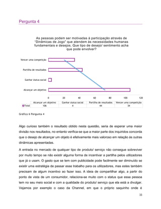 33
Pergunta 4
Gráfico 6 Pergunta 4
Algo curioso também o resultado obtido nesta questão, seria de esperar uma maior
divisão nos resultados, no entanto verifica-se que a maior parte dos inquiridos concorda
que o desejo de alcançar um objeto é efetivamente mais valoroso em relação às outras
dinâmicas apresentadas.
A entrada no mercado de qualquer tipo de produto/ serviço não consegue sobreviver
por muito tempo se não existir alguma forma de incentivar a partilha pelos utilizadores
que já o usam. O gasto que se tem com publicidade pode facilmente ser diminuído se
existir uma estratégia de passar esse trabalho para os utilizadores, mas estes também
precisam de algum incentivo ao fazer isso. A ideia de compartilhar algo, a partir do
ponto de vista de um consumidor, relaciona-se muito com o status que essa pessoa
tem no seu meio social e com a qualidade do produto/ serviço que ela está a divulgar.
Vejamos por exemplo o caso da Channel, em que o próprio saquinho onde é
0 20 40 60 80 100 120
Alcançar um objetivo
Ganhar status social
Partilha de resultados
Vencer uma competição
Alcançar um objetivo Ganhar status social Partilha de resultados Vencer uma competição
Total 106 4 44 34
As pessoas podem ser motivadas à participação através de
“Dinâmicas de Jogo” que atendem às necessidades humanas
fundamentais e desejos. Que tipo de desejo/ sentimento acha
que pode envolver?
 