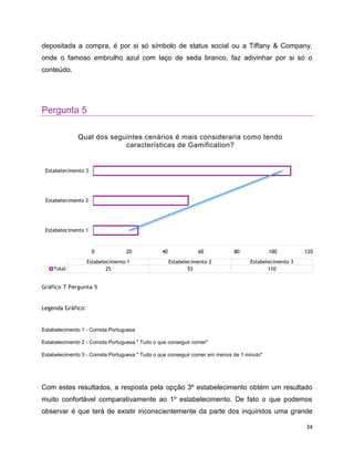 34
depositada a compra, é por si só símbolo de status social ou a Tiffany & Company,
onde o famoso embrulho azul com laço de seda branco, faz adivinhar por si só o
conteúdo.
Pergunta 5
Gráfico 7 Pergunta 5
Legenda Gráfico:
Estabelecimento 1 - Comida Portuguesa
Estabelecimento 2 - Comida Portuguesa " Tudo o que conseguir comer"
Estabelecimento 3 - Comida Portuguesa " Tudo o que conseguir comer em menos de 1 minuto"
Com estes resultados, a resposta pela opção 3º estabelecimento obtém um resultado
muito confortável comparativamente ao 1º estabelecimento. De fato o que podemos
observar é que terá de existir inconscientemente da parte dos inquiridos uma grande
0 20 40 60 80 100 120
Estabelecimento 1
Estabelecimento 2
Estabelecimento 3
Estabelecimento 1 Estabelecimento 2 Estabelecimento 3
Total 25 53 110
Qual dos seguintes cenários é mais consideraria como tendo
características de Gamification?
 