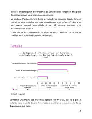 35
facilidade em conseguirem detetar padrões de Gamification na composição das opções
de resposta, mesmo que o façam inconscientemente.
Na opção do 3º estabelecimento temos um estímulo, um convite ao desafio. Como se
trata de um slogan é público, logo induz competitividade entre os “alarves” e tem ainda
um processo temporal desacreditado, já que biologicamente estaremos todos
aproximadamente limitados.
Como não há disponibilização de estratégias de preço, podemos concluir que os
inquiridos sentiram o desafio presente na afirmação.
Pergunta 6
Gráfico 8 Pergunta 6
Verificámos uma maioria dos inquiridos a optaram pela 1ª opção, que era o que ser
pretendia nesta pergunta, de certa forma relaciona a autonomia do jogador com o desejo
de pertencer a algo maior.
0 10 20 30 40 50 60 70 80 90 100
Necessidades de consumo especificas
Partilha de momentos com amigos
Sentimento de pertença a mundo virtual
Necessidades de consumo
especificas
Partilha de momentos com
amigos
Sentimento de pertença a
mundo virtual
Total 24 72 92
Contagem de Gamification promove o envolvimento e
participação das pessoas. Que tipo de participação que pode
sugerir?
 