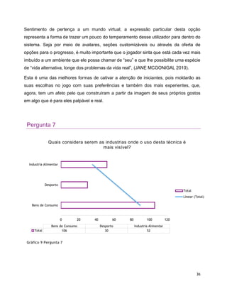 36
Sentimento de pertença a um mundo virtual, a expressão particular desta opção
representa a forma de trazer um pouco do temperamento desse utilizador para dentro do
sistema. Seja por meio de avatares, seções customizáveis ou através da oferta de
opções para o progresso, é muito importante que o jogador sinta que está cada vez mais
imbuído a um ambiente que ele possa chamar de “seu” e que lhe possibilite uma espécie
de “vida alternativa, longe dos problemas da vida real”, (JANE MCGONIGAL 2010).
Esta é uma das melhores formas de cativar a atenção de iniciantes, pois moldarão as
suas escolhas no jogo com suas preferências e também dos mais experientes, que,
agora, tem um afeto pelo que construíram a partir da imagem de seus próprios gostos
em algo que é para eles palpável e real.
Pergunta 7
Gráfico 9 Pergunta 7
0 20 40 60 80 100 120
Bens de Consumo
Desporto
Industria Alimentar
Bens de Consumo Desporto Industria Alimentar
Total 106 30 52
Quais considera serem as industrias onde o uso desta técnica é
mais visível?
Total
Linear (Total)
 
