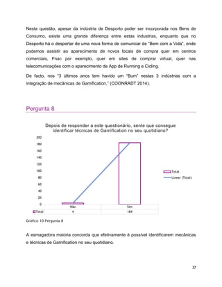 37
Nesta questão, apesar da indústria de Desporto poder ser incorporada nos Bens de
Consumo, existe uma grande diferença entre estas industrias, enquanto que no
Desporto há o despertar de uma nova forma de comunicar de “Bem com a Vida”, onde
podemos assistir ao aparecimento de novos locais de compra quer em centros
comerciais, Fnac por exemplo, quer em sites de comprar virtual, quer nas
telecomunicações com o aparecimento de App de Running e Cicling.
De facto, nos “3 últimos anos tem havido um “Bum” nestas 3 indústrias com a
integração de mecânicas de Gamification,” (COONRADT 2014).
Pergunta 8
Gráfico 10 Pergunta 8
A esmagadora maioria concorda que efetivamente é possível identificarem mecânicas
e técnicas de Gamification no seu quotidiano.
Não Sim
Total 4 184
0
20
40
60
80
100
120
140
160
180
200
Depois de responder a este questionário, sente que consegue
identificar técnicas de Gamification no seu quotidiano?
Total
Linear (Total)
 