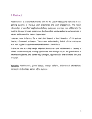 3
1 Abstract
“Gamification” is an informal umbrella term for the use of video game elements in non-
gaming systems to improve user experience and user engagement. The recent
introduction of ‘gamified’ applications to large audiences promises new additions to the
existing rich and diverse research on the heuristics, design patterns and dynamics of
games and the positive patern they provide.
However, what is lacking for a next step forward is the integration of this precise
diversity of research endeavors. The comum understanding that all off the most recent
acts from biggest companies are connected with Gamification.
Therefore, this workshop brings together practitioners and researchers to develop a
shared understanding of existing approaches and findings around the gamification of
information systems, and identify key synergies, opportunities, and questions for future
research.
KEYWORDS: Gamification, game design, design patterns, motivational affordances,
persuasive technology, games with a purpose
 