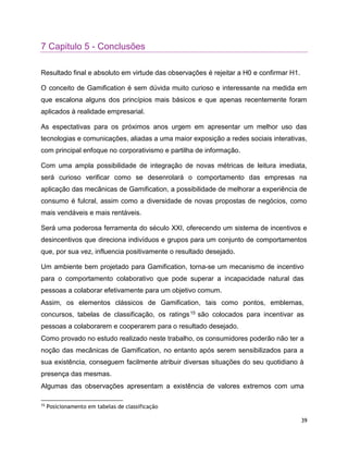 39
7 Capitulo 5 - Conclusões
Resultado final e absoluto em virtude das observações é rejeitar a H0 e confirmar H1.
O conceito de Gamification é sem dúvida muito curioso e interessante na medida em
que escalona alguns dos princípios mais básicos e que apenas recentemente foram
aplicados à realidade empresarial.
As espectativas para os próximos anos urgem em apresentar um melhor uso das
tecnologias e comunicações, aliadas a uma maior exposição a redes sociais interativas,
com principal enfoque no corporativismo e partilha de informação.
Com uma ampla possibilidade de integração de novas métricas de leitura imediata,
será curioso verificar como se desenrolará o comportamento das empresas na
aplicação das mecânicas de Gamification, a possibilidade de melhorar a experiência de
consumo é fulcral, assim como a diversidade de novas propostas de negócios, como
mais vendáveis e mais rentáveis.
Será uma poderosa ferramenta do século XXI, oferecendo um sistema de incentivos e
desincentivos que direciona indivíduos e grupos para um conjunto de comportamentos
que, por sua vez, influencia positivamente o resultado desejado.
Um ambiente bem projetado para Gamification, torna-se um mecanismo de incentivo
para o comportamento colaborativo que pode superar a incapacidade natural das
pessoas a colaborar efetivamente para um objetivo comum.
Assim, os elementos clássicos de Gamification, tais como pontos, emblemas,
concursos, tabelas de classificação, os ratings15 são colocados para incentivar as
pessoas a colaborarem e cooperarem para o resultado desejado.
Como provado no estudo realizado neste trabalho, os consumidores poderão não ter a
noção das mecânicas de Gamification, no entanto após serem sensibilizados para a
sua existência, conseguem facilmente atribuir diversas situações do seu quotidiano à
presença das mesmas.
Algumas das observações apresentam a existência de valores extremos com uma
15
Posicionamento em tabelas de classificação
 