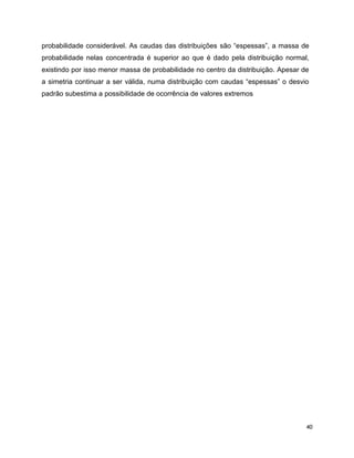 40
probabilidade considerável. As caudas das distribuições são “espessas”, a massa de
probabilidade nelas concentrada é superior ao que é dado pela distribuição normal,
existindo por isso menor massa de probabilidade no centro da distribuição. Apesar de
a simetria continuar a ser válida, numa distribuição com caudas “espessas” o desvio
padrão subestima a possibilidade de ocorrência de valores extremos
 