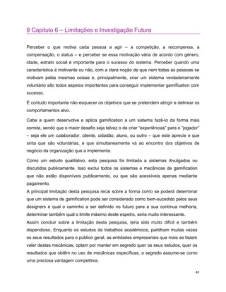 41
8 Capitulo 6 – Limitações e Investigação Futura
Perceber o que motiva cada pessoa a agir – a competição, a recompensa, a
compensação, o status – e perceber se essa motivação vária de acordo com género,
idade, extrato social é importante para o sucesso do sistema. Perceber quando uma
característica é motivante ou não, com a clara noção de que nem todas as pessoas se
motivam pelas mesmas coisas e, principalmente, criar um sistema verdadeiramente
voluntário são todos aspetos importantes para conseguir implementar gamification com
sucesso.
É contudo importante não esquecer os objetivos que se pretendem atingir e delinear os
comportamentos alvo.
Cabe a quem desenvolve e aplica gamification a um sistema fazê-lo da forma mais
correta, sendo que o maior desafio seja talvez o de criar “experiências” para o “jogador”
– seja ele um colaborador, cliente, cidadão, aluno, ou outro – que este aprecie e que
sinta que são voluntárias, e que simultaneamente vá ao encontro dos objetivos de
negócio da organização que a implementa.
Como um estudo qualitativo, esta pesquisa foi limitada a sistemas divulgados ou
discutidos publicamente. Isso exclui todos os sistemas e mecânicas de gamification
que não estão disponíveis publicamente, ou que são acessíveis apenas mediante
pagamento.
A principal limitação desta pesquisa recai sobre a forma como se poderá determinar
que um sistema de gamification pode ser considerado como bem-sucedido pelos seus
designers e qual o caminho a ser definido no futuro para a sua contínua melhoria,
determinar também qual o limite máximo deste espetro, seria muito interessante.
Assim concluir sobre a limitação desta pesquisa, teria sido muito difícil e também
dispendioso. Enquanto os estudos de trabalhos acadêmicos, partilham muitas vezes
os seus resultados para o público geral, as entidades empresariais que mais se fazem
valer destas mecânicas, optam por manter em segredo quer os seus estudos, quer os
resultados que obtêm no uso de mecânicas específicas, o segredo assume-se como
uma preciosa vantagem competitiva.
 