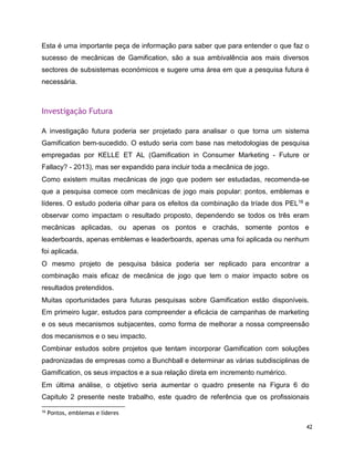 42
Esta é uma importante peça de informação para saber que para entender o que faz o
sucesso de mecânicas de Gamification, são a sua ambivalência aos mais diversos
sectores de subsistemas económicos e sugere uma área em que a pesquisa futura é
necessária.
Investigação Futura
A investigação futura poderia ser projetado para analisar o que torna um sistema
Gamification bem-sucedido. O estudo seria com base nas metodologias de pesquisa
empregadas por KELLE ET AL (Gamiﬁcation in Consumer Marketing - Future or
Fallacy? - 2013), mas ser expandido para incluir toda a mecânica de jogo.
Como existem muitas mecânicas de jogo que podem ser estudadas, recomenda-se
que a pesquisa comece com mecânicas de jogo mais popular: pontos, emblemas e
líderes. O estudo poderia olhar para os efeitos da combinação da tríade dos PEL16 e
observar como impactam o resultado proposto, dependendo se todos os três eram
mecânicas aplicadas, ou apenas os pontos e crachás, somente pontos e
leaderboards, apenas emblemas e leaderboards, apenas uma foi aplicada ou nenhum
foi aplicada.
O mesmo projeto de pesquisa básica poderia ser replicado para encontrar a
combinação mais eficaz de mecânica de jogo que tem o maior impacto sobre os
resultados pretendidos.
Muitas oportunidades para futuras pesquisas sobre Gamification estão disponíveis.
Em primeiro lugar, estudos para compreender a eficácia de campanhas de marketing
e os seus mecanismos subjacentes, como forma de melhorar a nossa compreensão
dos mecanismos e o seu impacto.
Combinar estudos sobre projetos que tentam incorporar Gamification com soluções
padronizadas de empresas como a Bunchball e determinar as várias subdisciplinas de
Gamification, os seus impactos e a sua relação direta em incremento numérico.
Em última análise, o objetivo seria aumentar o quadro presente na Figura 6 do
Capitulo 2 presente neste trabalho, este quadro de referência que os profissionais
16
Pontos, emblemas e líderes
 