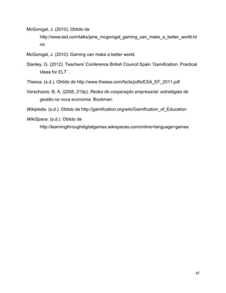 47
McGonigal, J. (2010). Obtido de
http://www.ted.com/talks/jane_mcgonigal_gaming_can_make_a_better_world.ht
ml
McGonigal, J. (2010). Gaming can make a better world.
Stanley, G. (2012). Teachers’ Conference British Council Spain ‘Gamification: Practical
Ideas for ELT’ .
Theesa. (s.d.). Obtido de http://www.theesa.com/facts/pdfs/ESA_EF_2011.pdf
Verschoore, B. A. (2008, 219p). Redes de cooperação empresarial: estratégias de
gestão na nova economia. Bookman.
Wikipédia. (s.d.). Obtido de http://gamification.org/wiki/Gamification_of_Education
WikiSpace. (s.d.). Obtido de
http://learningthroughdigitalgames.wikispaces.com/online+language+games
 