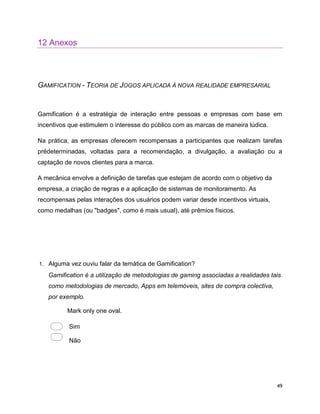 49
12 Anexos
GAMIFICATION - TEORIA DE JOGOS APLICADA À NOVA REALIDADE EMPRESARIAL
Gamification é a estratégia de interação entre pessoas e empresas com base em
incentivos que estimulem o interesse do público com as marcas de maneira lúdica.
Na prática, as empresas oferecem recompensas a participantes que realizam tarefas
prédeterminadas, voltadas para a recomendação, a divulgação, a avaliação ou a
captação de novos clientes para a marca.
A mecânica envolve a definição de tarefas que estejam de acordo com o objetivo da
empresa, a criação de regras e a aplicação de sistemas de monitoramento. As
recompensas pelas interações dos usuários podem variar desde incentivos virtuais,
como medalhas (ou "badges", como é mais usual), até prêmios físicos.
1. Alguma vez ouviu falar da temática de Gamification?
Gamification é a utilização de metodologias de gaming associadas a realidades tais
como metodologias de mercado, Apps em telemóveis, sites de compra colectiva,
por exemplo.
Mark only one oval.
Sim
Não
 