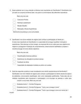 50
2. Quais poderiam ser no seu entender os fatores mais importantes em Gamification? Gamification tem
por base um conjunto de fatores base, aos quais os consumidores dão diferentes importância.
Mark only one oval.
Colecionar Pontos
Ranking/ Leaderboard
Missão/ Desafio
Motivação e Novas Experiências
Sentimento de pertença a uma comunidade
3. Gamification cria novos métodos de negócio para conduzir a participação do cliente por...
A coisa mais importante em Gamification é a capacidade de conseguir equilibrar motivação e
experiências. Para alcançar um bom design, as empresas têm de se voltar para seus objetivos de
negócio e conseguirem mudanças de comportamentos, desenvolvendo habilidades e projetar a
mecânica do jogo em torno desses objectivos.
Mark only one oval.
Classificações iterativas públicas
Estatísticas da utilização do produto/ serviço
Feedback da oferta
Capacidade de adaptação imediata ao público em analise.
4. Qual dos seguintes cenários é mais consideraria como tendo características de Gamification?
Gamification cria novo método de negócio para conduzir a participação do cliente através da captura
de estatística, comunicando classificação, bem como realizações gratificantes. Todos eles são os
métodos importantes para impulsionar a participação e irá encorajar as pessoas a voltar para
cumprir a nova meta. Mark only one oval.
Estabelecimento 1 - Comida Portuguesa
Estabelecimento 2 - Comida Portuguesa " Tudo o que conseguir comer"
Estabelecimento 3 - Comida Portuguesa " Tudo o que conseguir comer em menos de 1
minuto"
 