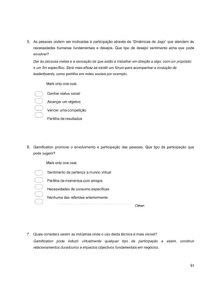 51
5. As pessoas podem ser motivadas à participação através de “Dinâmicas de Jogo” que atendem às
necessidades humanas fundamentais e desejos. Que tipo de desejo/ sentimento acha que pode
envolver?
Dar às pessoas metas e a sensação de que estão a trabalhar em direção a algo, com um propósito
e um fim específico. Será mais eficaz se existir um fórum para acompanhar a evolução de
leaderboards, como partilha em redes sociais por exemplo.
Mark only one oval.
Ganhar status social
Alcançar um objetivo
Vencer uma competição
Partilha de resultados
6. Gamification promove o envolvimento e participação das pessoas. Que tipo de participação que
pode sugerir?
Mark only one oval.
Sentimento de pertença a mundo virtual
Partilha de momentos com amigos
Necessidades de consumo específicas
Nenhuma das referidas anteriormente
Other:
7. Quais considera serem as indústrias onde o uso desta técnica é mais visível?
Gamification pode induzir virtualmente qualquer tipo de participação e assim, construir
relacionamentos duradouros e impactos objectivos fundamentais em negócios.
 