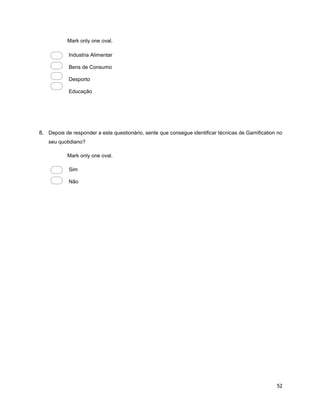 52
Mark only one oval.
Industria Alimentar
Bens de Consumo
Desporto
Educação
8. Depois de responder a este questionário, sente que consegue identificar técnicas de Gamification no
seu quotidiano?
Mark only one oval.
Sim
Não
 
