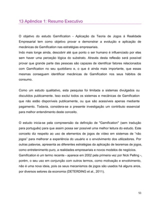 53
13 Apêndice 1: Resumo Executivo
O objetivo do estudo Gamification - Aplicação da Teoria de Jogos à Realidade
Empresarial tem como objetivo provar e demonstrar a evolução e aplicação de
mecânicas de Gamification nas estratégias empresariais.
Indo mais longe ainda, descobrir até que ponto o ser humano é influenciado por elas
sem haver uma perceção lógica do substrato. Através desta reflexão será possível
provar que grande parte das pessoas são capazes de identificar fatores relacionados
com Gamification no seu quotidiano e, o que é ainda mais importante, que essas
mesmas conseguem identificar mecânicas de Gamification nos seus hábitos de
consumo.
Como um estudo qualitativo, esta pesquisa foi limitada a sistemas divulgados ou
discutidos publicamente. Isso exclui todos os sistemas e mecânicas de Gamification
que não estão disponíveis publicamente, ou que são acessíveis apenas mediante
pagamento. Todavia, considera-se a presente investigação um contributo essencial
para melhor entendimento deste conceito.
O estudo inicia-se pela compreensão da definição de "Gamification" (sem tradução
para português) para que assim possa ser possível uma melhor leitura do estudo. Este
conceito diz respeito ao uso de elementos de jogos de vídeo em sistemas de “não
jogos” para melhorar a experiência do usuário e o envolvimento dos utilizadores. Por
outras palavras, apresenta as diferentes estratégias da aplicação de teoremas de jogos,
como entretenimento puro, a realidades empresariais e novos modelos de negócios.
Gamification é um termo recente - aparece em 2002 pela primeira vez por Nick Pelling -,
porém, o seu uso em conjunção com outros termos, como motivação e envolvimento,
não é uma nova ideia, pois os seus mecanismos de jogos são usados há alguns anos,
por diversos setores da economia (DETERDING et al., 2011).
 