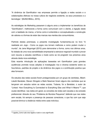 54
“A dinâmica de Gamification nas empresas permite a ligação a redes sociais e a
colaborações efetivas na nossa cultura de negócios existente, os seus processos e a
tecnologia.” (BUNCHBALL, 2010).
As estratégias de Marketing passaram à alguns anos a implementar os benefícios de
“Gamification”, melhorando a forma como comunicam com o cliente, a ligação deste
com a lealdade da marca, a forma como é entendida e conceptualizada a construção
de valores e a formas de estar das marcas nas mentes dos consumidores.
Partindo destas premissas, a presente investigação fundamentou-se no livro “A
realidade em Jogo - Como os jogos nos tornam melhores e como podem mudar o
mundo”, de Jane Mcgonigal (2010) para demonstrar a forma, como nos últimos anos,
foi dotada de uma nova sensibilidade empresarial a estrutura negocial mundial e provar
com recurso a estudos científicos o modo como se irá progredir nos próximos anos
através desta nova estratégia.
Esta recente introdução de aplicações baseadas em Gamification para grandes
audiências promete novas adições à investigação rica e diversa existente sobre os
heurísticos, padrões de projeto e da dinâmica dos jogos e a contribuição positiva que
eles fornecem.
Os estudos das redes sociais foram protagonizadas por um grupo de cientistas, Albert-
László Barabási, Steven Strogatz e Mark Newman foram alguns dos cientistas que se
lançaram em estudos sobre as redes sociais. Todavia, foi a Barabási, o autor de
“Linked: How Everything Is Connected to Everything Else and What It Means”19, que
coube identificar, nas redes em geral, os conceitos de redes sem escalas e da conexão
preferencial. Através do seu “Problema de Mundos Pequenos” defende que nas redes
sem escala, há sempre a presença de pessoas conectoras, o que faz com que seja
possível diminuir a distância média entre cada indivíduo.
19
Ligados_Como tudo esta ligado a tudo e o seu significado
 