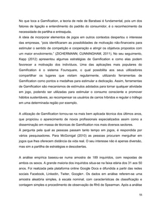 55
No que toca a Gamification, a teoria de rede de Barabasi é fundamental, pois um dos
fatores de ligação e entendimento do padrão do consumidor, é o reconhecimento da
necessidade de partilha e entreajuda.
A ideia de incorporar elementos de jogos em outros contextos despertou o interesse
das empresas, “pois identificaram as possibilidades de motivação não-financeira para
estimular o sentido de competição e cooperação e atingir os objetivos propostos com
um maior envolvimento.” (ZICHERMANN; CUNNINGHAM, 2011). No seu seguimento,
Kapp (2012) apresentou algumas estratégias de Gamification e como elas podem
favorecer a motivação dos indivíduos. Uma das aplicações mais populares do
Gamification é o sistema Foursquare, o qual possibilita aos seus utilizadores
compartilhar os lugares que visitam regularmente, utilizando ferramentas de
Gamification como pontos e medalhas para estimular a dedicação. Assim, ferramentas
de Gamification são mecanismos de estímulos adotados para tornar qualquer atividade
em jogo, podendo ser utilizadas para estimular o consumo consciente e promover
hábitos sustentáveis, ao recompensar os usuários de carros híbridos e regular o tráfego
em uma determinada região por exemplo.
A utilização de Gamification tornou-se na mais bem aplicada técnica dos últimos anos,
que propiciou o aparecimento de novos profissionais especializados assim como a
disseminação em massa de técnicas de Gamification nos mais diversos sectores.
À pergunta pela qual as pessoas passam tanto tempo em jogos, é respondida por
vários pesquisadores. Para McGonigal (2010) as pessoas procuram mergulhar em
jogos que lhes oferecem distância da vida real. O seu interesse não é apenas diversão,
mas sim a partilha de estratégias e descobertas.
A análise empírica baseou-se numa amostra de 189 inquiridos, com respostas de
ambos os sexos. A grande maioria dos inquiridos situa-se na faixa etária dos 31 aos 50
anos. Foi realizada pela plataforma online Google Docs e difundida a partir das redes
sociais Facebook, Linkedin, Twiter, Google+. Os dados em análise referem-se uma
amostra aleatória simples, à escala nominal, com características de classificação e
contagem simples e procedimento de observação de Rhô de Spearman. Após a análise
 