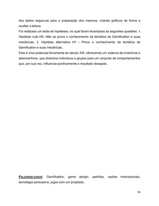 56
dos dados seguiu-se para a preparação dos mesmos, criando gráficos de forma a
auxiliar a leitura.
Foi realizado um teste de hipóteses, no qual foram levantadas as seguintes questões: 1.
Hipótese nula H0- Não se prova o conhecimento da temática de Gamification e suas
mecânicas; 2. Hipótese alternativa H1 - Prova o conhecimento da temática de
Gamification e suas mecânicas.
Esta é uma poderosa ferramenta do século XXI, oferecendo um sistema de incentivos e
desincentivos, que direciona indivíduos e grupos para um conjunto de comportamentos
que, por sua vez, influencia positivamente o resultado desejado.
PALAVRAS-CHAVE: Gamification, game design, padrões, razões motivacionais,
tecnologia persuasiva, jogos com um propósito.
 