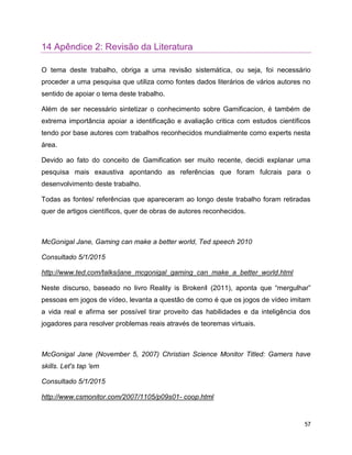 57
14 Apêndice 2: Revisão da Literatura
O tema deste trabalho, obriga a uma revisão sistemática, ou seja, foi necessário
proceder a uma pesquisa que utiliza como fontes dados literários de vários autores no
sentido de apoiar o tema deste trabalho.
Além de ser necessário sintetizar o conhecimento sobre Gamificacion, é também de
extrema importância apoiar a identificação e avaliação critica com estudos científicos
tendo por base autores com trabalhos reconhecidos mundialmente como experts nesta
área.
Devido ao fato do conceito de Gamification ser muito recente, decidi explanar uma
pesquisa mais exaustiva apontando as referências que foram fulcrais para o
desenvolvimento deste trabalho.
Todas as fontes/ referências que apareceram ao longo deste trabalho foram retiradas
quer de artigos científicos, quer de obras de autores reconhecidos.
McGonigal Jane, Gaming can make a better world, Ted speech 2010
Consultado 5/1/2015
http://www.ted.com/talks/jane_mcgonigal_gaming_can_make_a_better_world.html
Neste discurso, baseado no livro Reality is Broken‖ (2011), aponta que “mergulhar”
pessoas em jogos de vídeo, levanta a questão de como é que os jogos de vídeo imitam
a vida real e afirma ser possível tirar proveito das habilidades e da inteligência dos
jogadores para resolver problemas reais através de teoremas virtuais.
McGonigal Jane (November 5, 2007) Christian Science Monitor Titled: Gamers have
skills. Let's tap 'em
Consultado 5/1/2015
http://www.csmonitor.com/2007/1105/p09s01- coop.html
 