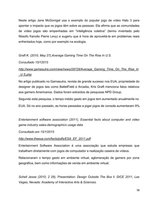 58
Neste artigo Jane McGonigal usa o exemplo do popular jogo de vídeo Halo 3 para
apontar o impacto que os jogos têm sobre as pessoas. Ela afirma que as comunidades
de vídeo jogos são empenhadas em "inteligência coletiva” (termo inventado pelo
filósofo francês Pierre Levy) e sugeriu que é hora de aproveitá-la em problemas reais
enfrentados hoje, como por exemplo na ecologia.
Graft K. (2010, May 27),Average Gaming Time On The Rise In U.S.
Consultado 15/12015
http://www.gamasutra.com/view/news/28729/Average_Gaming_Time_On_The_Rise_In
_U S.php
No artigo publicado no Gamasutra, revista de grande sucesso nos EUA, propriedade do
designer de jogos tais como BattelField e Arcadia, Kris Graft menciona fatos relativos
aos gamers Americanos. Dados foram extraídos de pesquisas NPD Group.
Segundo esta pesquisa, o tempo médio gasto em jogos tem aumentado anualmente no
EUA. Só no ano passado, as horas passadas a jogar jogos de consola aumentaram 9%.
Entertainment software association (2011), Essential facts about computer and video
game industry sales-demographics usage data
Consultado em 15/1/2015
http://www.theesa.com/facts/pdfs/ESA_EF_2011.pdf
Entertainment Software Association é uma associação que estuda empresas que
trabalham diretamente com jogos de computador e realização caseira de vídeos.
Relacionaram o tempo gasto em ambiente virtual, aglomeração de gamers por zona
geográfica, bem como informações de venda em ambiente virtual.
Schell Jesse (2010, 2 28), Presentation: Design Outside The Box ‖. DICE 2011, Las
Vegas, Nevada: Academy of Interactive Arts & Sciences.
 