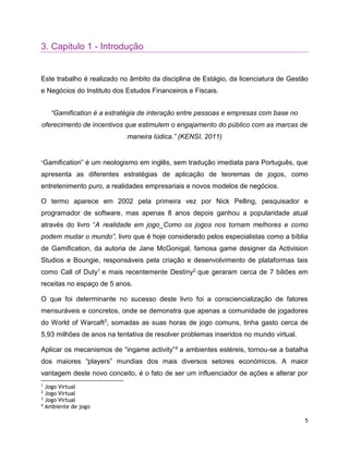 5
3. Capitulo 1 - Introdução
Este trabalho é realizado no âmbito da disciplina de Estágio, da licenciatura de Gestão
e Negócios do Instituto dos Estudos Financeiros e Fiscais.
“Gamification é a estratégia de interação entre pessoas e empresas com base no
oferecimento de incentivos que estimulem o engajamento do público com as marcas de
maneira lúdica.” (KENSI, 2011)
“Gamification” é um neologismo em inglês, sem tradução imediata para Português, que
apresenta as diferentes estratégias de aplicação de teoremas de jogos, como
entretenimento puro, a realidades empresariais e novos modelos de negócios.
O termo aparece em 2002 pela primeira vez por Nick Pelling, pesquisador e
programador de software, mas apenas 8 anos depois ganhou a popularidade atual
através do livro “A realidade em jogo_Como os jogos nos tornam melhores e como
podem mudar o mundo”, livro que é hoje considerado pelos especialistas como a bíblia
de Gamification, da autoria de Jane McGonigal, famosa game designer da Activision
Studios e Boungie, responsáveis pela criação e desenvolvimento de plataformas tais
como Call of Duty1 e mais recentemente Destiny2 que geraram cerca de 7 biliões em
receitas no espaço de 5 anos.
O que foi determinante no sucesso deste livro foi a consciencialização de fatores
mensuráveis e concretos, onde se demonstra que apenas a comunidade de jogadores
do World of Warcaft3, somadas as suas horas de jogo comuns, tinha gasto cerca de
5,93 milhões de anos na tentativa de resolver problemas inseridos no mundo virtual.
Aplicar os mecanismos de “ingame activity”4 a ambientes estéreis, tornou-se a batalha
dos maiores “players” mundias dos mais diversos setores económicos. A maior
vantagem deste novo conceito, é o fato de ser um influenciador de ações e alterar por
1
Jogo Virtual
2
Jogo Virtual
3
Jogo Virtual
4
Ambiente de jogo
 