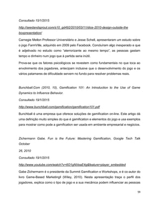 59
Consultado 15/1/2015
http://seedandsprout.com/s10_gd492/2010/03/11/dice-2010-design-outside-the
boxpresentation/
Carnegie Mellon Professor Universitário e Jesse Schell, apresentaram um estudo sobre
o jogo FarmVille, adquirido em 2009 pelo Facebook. Concluíram algo inesperado e que
é adjetivado no estudo como “aterrorizante ao mesmo tempo”, as pessoas gastam
tempo e dinheiro num jogo que à partida seria inútil.
Prova-se que os fatores psicológicos se revestem como fundamentais no que toca ao
envolvimento dos jogadores, antecipam inclusive que o desenvolvimento do jogo e os
vários patamares de dificuldade servem no fundo para resolver problemas reais.
Bunchball.Com (2010, 10), Gamification 101: An Introduction to the Use of Game
Dynamics to Influence Behavior.
Consultado 19/1/2015
http://www.bunchball.com/gamification/gamification101.pdf
Bunchball é uma empresa que oferece soluções de gamification on-line. Este artigo dá
uma definição muito simples do que é gamification e elementos do jogo e usa exemplos
para mostrar como pode a gamification ser usada em ambiente empresarial e negócios.
Zichermann Gabe. Fun is the Future: Mastering Gamification, Google Tech Talk
October
26, 2010
Consultado 19/1/2015
http://www.youtube.com/watch?v=6O1gNVeaE4g&feature=player_embedded
Gabe Zichermann é o presidente da Summit Gamification e Workshops, e é co-autor do
livro Game-Based Marketing‖ (Wiley, 2010). Nesta apresentação traça o perfil dos
jogadores, explica como o tipo de jogo e a sua mecânica podem influenciar as pessoas
 