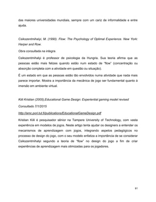 61
das maiores universidades mundiais, sempre com um cariz de informalidade e entre
ajuda.
Csikszentmihalyi, M. (1990). Flow: The Psychology of Optimal Experience. New York:
Harper and Row.
Obra consultada na integra.
Csikszentmihalyi é professor de psicologia da Hungria. Sua teoria afirma que as
pessoas estão mais felizes quando estão num estado de “flow” (concentração ou
absorção completa com a atividade em questão ou situação).
É um estado em que as pessoas estão tão envolvidos numa atividade que nada mais
parece importar. Mostra a importância da mecânica de jogo ser fundamental quanto à
imersão em ambiente virtual.
Kiili Kristian (2005),Educational Game Design: Experiential gaming model revised
Consultado 7/1/2015
http://amc.pori.tut.fi/publications/EducationalGameDesign.pdf
Kristian Kiili é pesquisador sênior na Tampere University of Technology, com vasta
experiência em modelos de jogos. Neste artigo tenta ajudar os designers a entender os
mecanismos de aprendizagem com jogos, integrando aspetos pedagógicos no
processo de design do jogo, com o seu modelo enfatiza a importância de se considerar
Csikszentmihalyi segundo a teoria de “flow” no design do jogo a fim de criar
experiências de aprendizagem mais otimizadas para os jogadores.
 